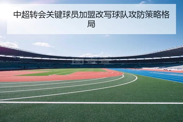 中超转会关键球员加盟改写球队攻防策略格局 - LEJING SPORTS